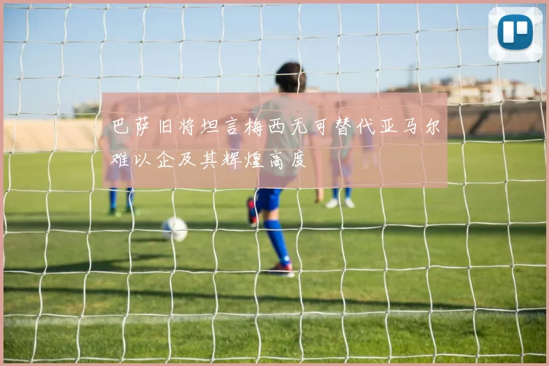 巴萨旧将坦言梅西无可替代亚马尔难以企及其辉煌高度