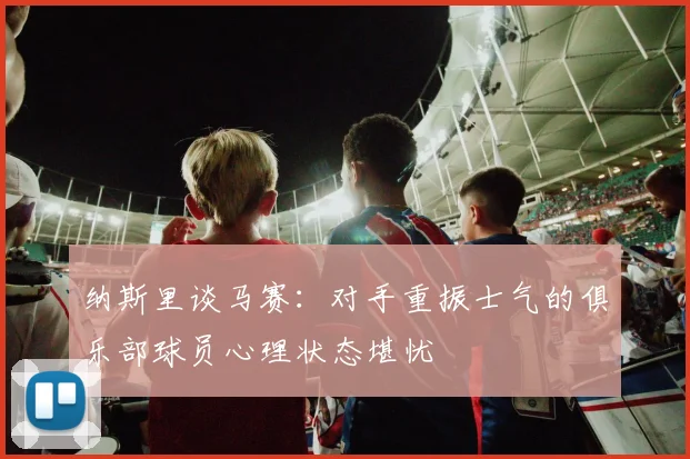 纳斯里谈马赛：对手重振士气的俱乐部球员心理状态堪忧