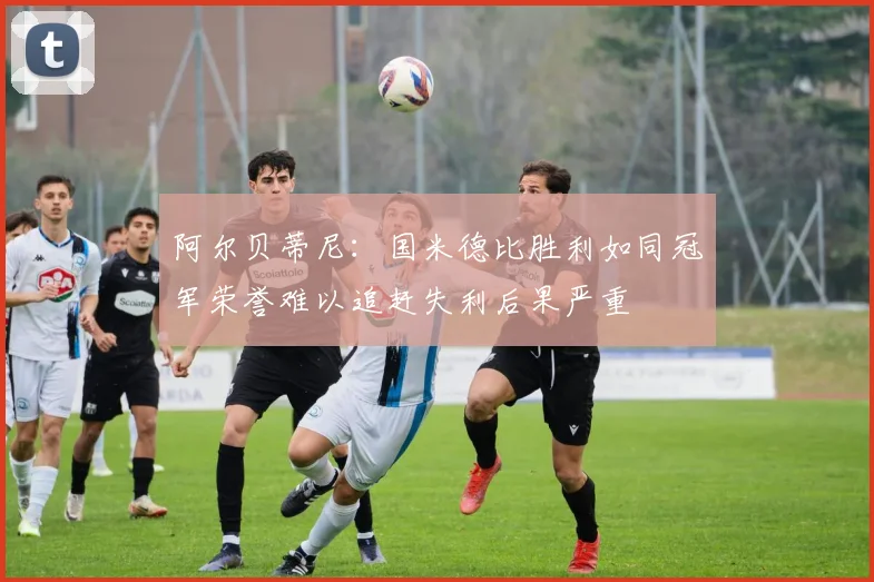 阿尔贝蒂尼：国米德比胜利如同冠军荣誉难以追赶失利后果严重