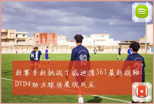 新赛季新挑战丁威迪携361最新战靴DVD4助力球场展现风采