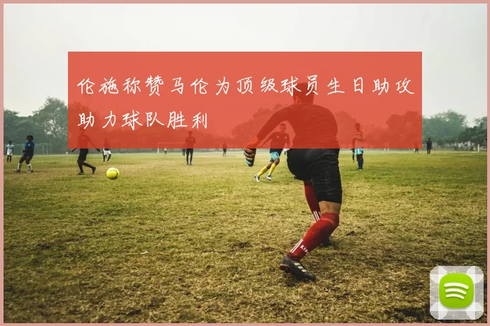 伦施称赞马伦为顶级球员生日助攻助力球队胜利