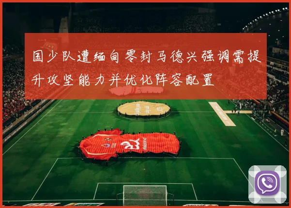 国少队遭缅甸零封马德兴强调需提升攻坚能力并优化阵容配置