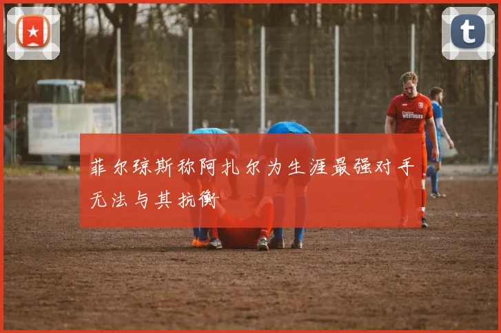菲尔琼斯称阿扎尔为生涯最强对手无法与其抗衡