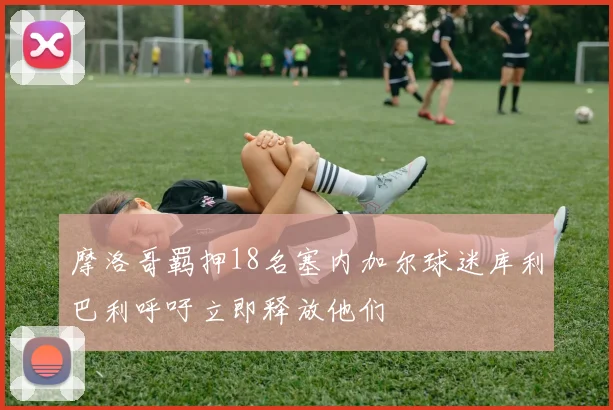 摩洛哥羁押18名塞内加尔球迷库利巴利呼吁立即释放他们