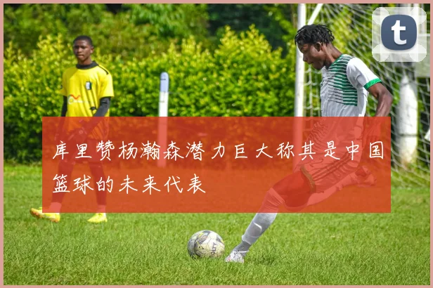 库里赞杨瀚森潜力巨大称其是中国篮球的未来代表