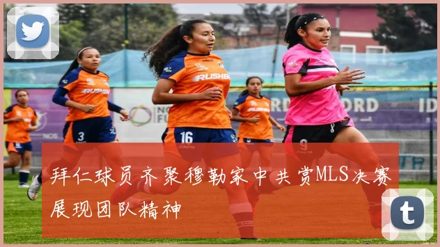 拜仁球员齐聚穆勒家中共赏MLS决赛展现团队精神