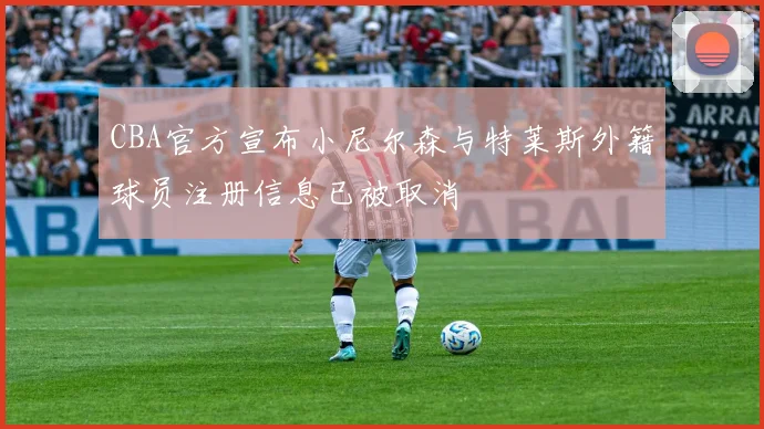 CBA官方宣布小尼尔森与特莱斯外籍球员注册信息已被取消