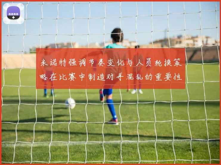 米诺特强调节奏变化与人员轮换策略在比赛中制造对手混乱的重要性