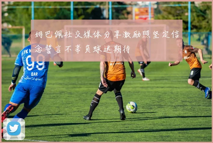 姆巴佩社交媒体分享激励照坚定信念誓言不辜负球迷期待