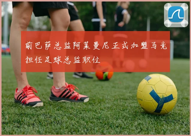 前巴萨总监阿莱曼尼正式加盟马竞担任足球总监职位