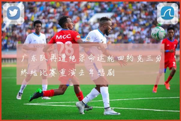 广东队再遭绝杀命运轮回约克三分终结比赛重演去年悲剧