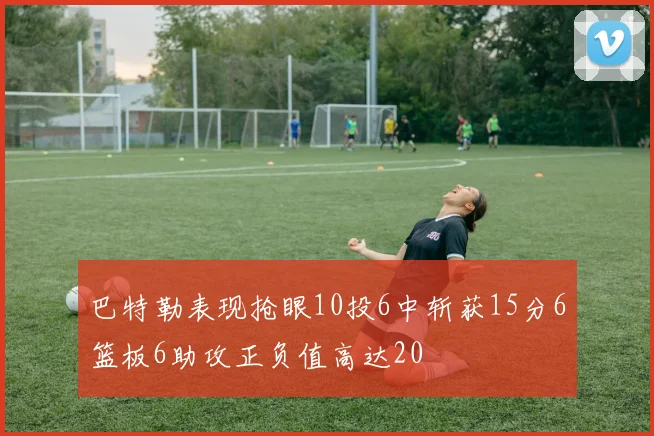 巴特勒表现抢眼10投6中斩获15分6篮板6助攻正负值高达20