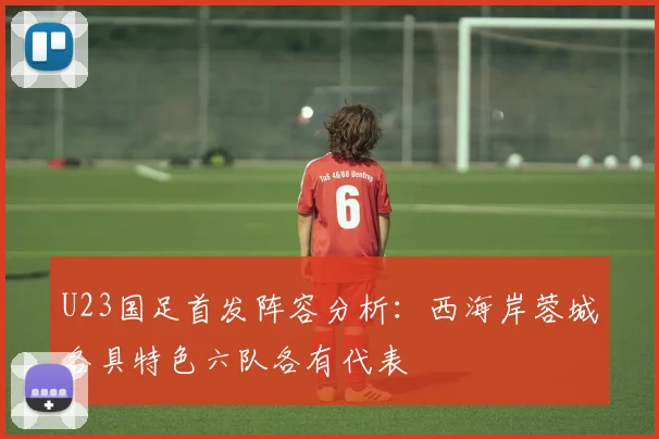 U23国足首发阵容分析：西海岸蓉城各具特色六队各有代表