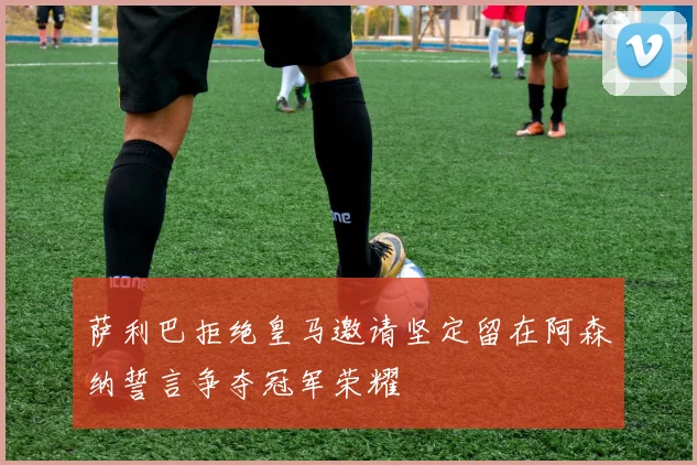 萨利巴拒绝皇马邀请坚定留在阿森纳誓言争夺冠军荣耀