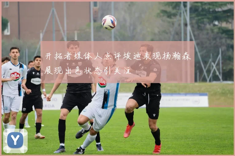 开拓者媒体人点评埃迪表现杨瀚森展现出色状态引关注