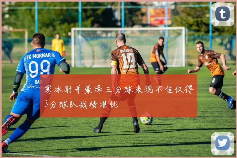 寒冰射手豪泽三分球表现不佳仅得3分球队战绩堪忧