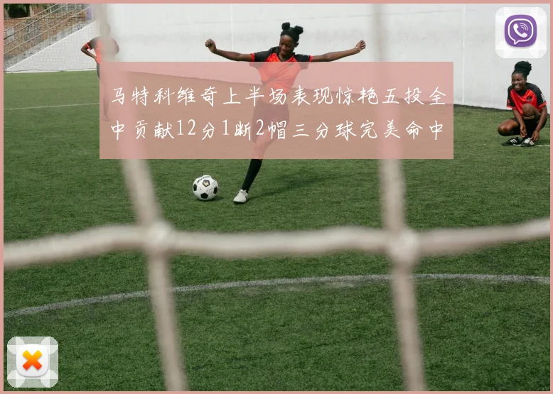 马特科维奇上半场表现惊艳五投全中贡献12分1断2帽三分球完美命中