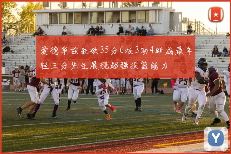 爱德华兹狂砍35分6板3助4断成最年轻三分先生展现超强投篮能力