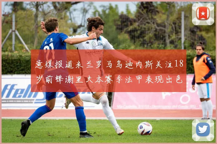 意媒报道米兰罗马乌迪内斯关注18岁前锋谢里夫本赛季法甲表现出色