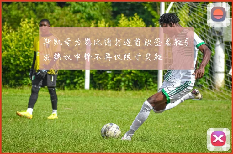 斯凯奇为恩比德打造首款签名鞋引发热议中锋不再仅限于卖鞋