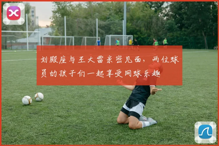 刘殿座与王大雷亲密见面，两位球员的孩子们一起享受网球乐趣