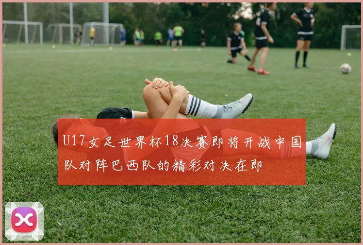 U17女足世界杯18决赛即将开战中国队对阵巴西队的精彩对决在即