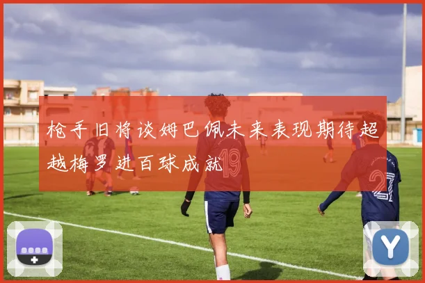 枪手旧将谈姆巴佩未来表现期待超越梅罗进百球成就