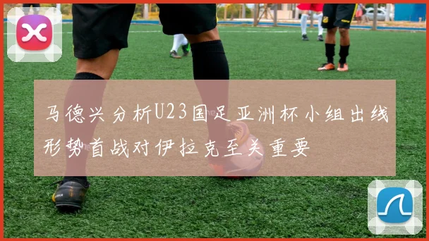 马德兴分析U23国足亚洲杯小组出线形势首战对伊拉克至关重要