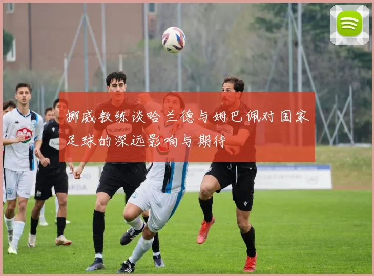 挪威教练谈哈兰德与姆巴佩对国家足球的深远影响与期待