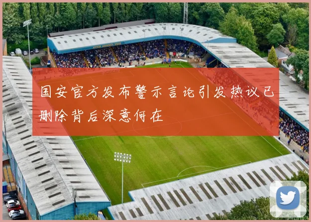 国安官方发布警示言论引发热议已删除背后深意何在