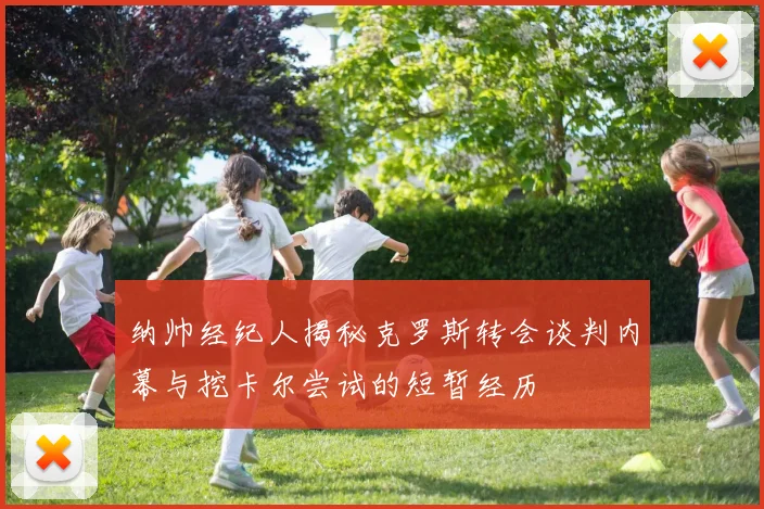 纳帅经纪人揭秘克罗斯转会谈判内幕与挖卡尔尝试的短暂经历
