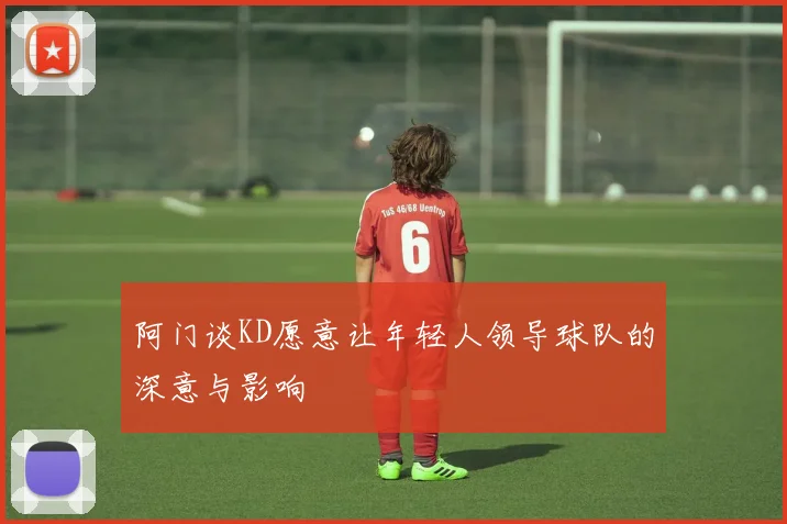 阿门谈KD愿意让年轻人领导球队的深意与影响