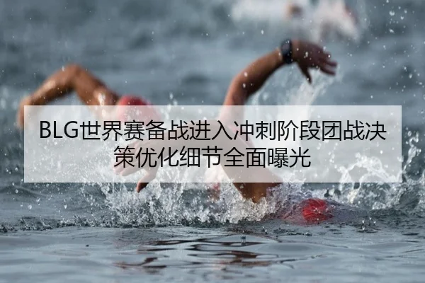BLG世界赛备战进入冲刺阶段团战决策优化细节全面曝光（kaiyun）